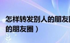 怎样转发别人的朋友圈和图片（怎样转发别人的朋友圈）