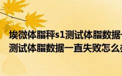 埃微体脂秤s1测试体脂数据一直失败怎么办（埃微体脂秤s1测试体脂数据一直失败怎么办）