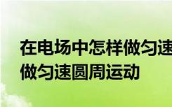 在电场中怎样做匀速圆周运动 在电场中如何做匀速圆周运动