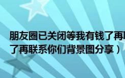 朋友圈已关闭等我有钱了再联系图（朋友圈已关闭等我有钱了再联系你们背景图分享）