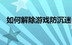 如何解除游戏防沉迷 怎样解除游戏防沉迷