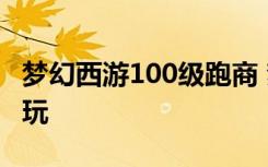 梦幻西游100级跑商 梦幻西游100级跑商怎么玩