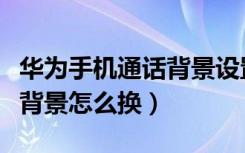 华为手机通话背景设置在哪里（华为手机通话背景怎么换）