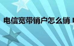 电信宽带销户怎么销 电信宽带如何快速销户