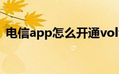 电信app怎么开通volte 电信怎么退订volte