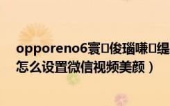 opporeno6寰俊瑙嗛缇庨鎬庝箞璁剧疆（真我gtneo怎么设置微信视频美颜）