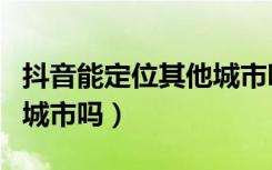 抖音能定位其他城市吗（抖音定位可以定别的城市吗）