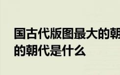 国古代版图最大的朝代是 我国古代版图最大的朝代是什么