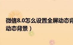 微信8.0怎么设置全屏动态背景封面（微信8.0怎么设置全屏动态背景）