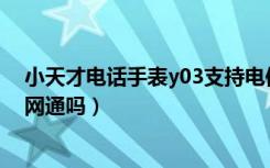 小天才电话手表y03支持电信吗（小天才电话手表Y03是全网通吗）