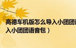 高德车机版怎么导入小团团语音包CRV（高德车机版怎么导入小团团语音包）