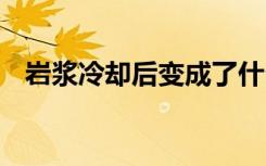 岩浆冷却后变成了什么 岩浆相关知识介绍