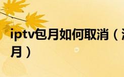 iptv包月如何取消（湖南iptv怎么取消连续包月）