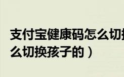 支付宝健康码怎么切换用户（支付宝健康码怎么切换孩子的）