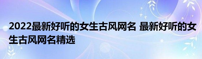 2022最新好聽的女生古風網名最新好聽的女生古風網名精選