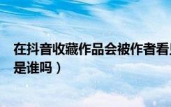 在抖音收藏作品会被作者看见吗（抖音作品被收藏了能看到是谁吗）