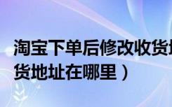 淘宝下单后修改收货地址（淘宝下单后更改收货地址在哪里）