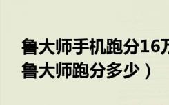 鲁大师手机跑分16万什么水平（努比亚Z17鲁大师跑分多少）