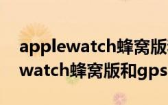 applewatch蜂窝版和gps版哪个好（applewatch蜂窝版和gps区别）