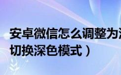 安卓微信怎么调整为深色模式（安卓微信怎么切换深色模式）