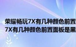 荣耀畅玩7X有几种颜色前置面板是黑色还是白色（荣耀畅玩7X有几种颜色前置面板是黑色还是白色）