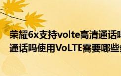 荣耀6x支持volte高清通话吗（荣耀畅玩7X支持VoLTE高清通话吗使用VoLTE需要哪些条件）