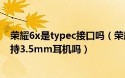 荣耀6x是typec接口吗（荣耀畅玩7X是不是Type-C接口支持3.5mm耳机吗）