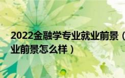 2022金融学专业就业前景（2022金融学专业就业方向及就业前景怎么样）