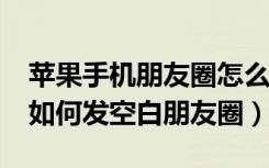 苹果手机朋友圈怎么发空白朋友圈（iphone如何发空白朋友圈）