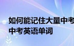 如何能记住大量中考英语单词 如何快速记忆中考英语单词