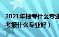 2021年报考什么专业最好男生（2022男孩高考报什么专业好）