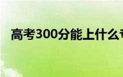 高考300分能上什么专科（报哪些学校好）