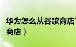 华为怎么从谷歌商店下载（华为怎么下载谷歌商店）