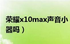 荣耀x10max声音小（荣耀X30Max是双扬声器吗）