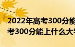 2022年高考300分能上什么大学（2022年高考300分能上什么大学）