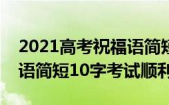 2021高考祝福语简短8字句（2022高考祝福语简短10字考试顺利）