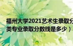 福州大学2021艺术生录取分数线（2022福州大学各省艺术类专业录取分数线是多少）