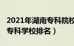 2021年湖南专科院校排名（2022年湖南十大专科学校排名）