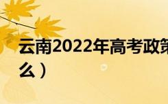 云南2022年高考政策（云南新高考政策是什么）