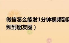 微信怎么能发1分钟视频到朋友圈（微信怎么发一分钟的视频到朋友圈）