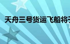 天舟三号货运飞船将于7月27日再入大气层