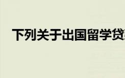 下列关于出国留学贷款的说法,在那里没错