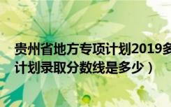 贵州省地方专项计划2019多少分（贵州2022高考地方专项计划录取分数线是多少）