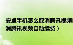 安卓手机怎么取消腾讯视频自动续费会员（安卓手机怎么取消腾讯视频自动续费）