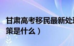 甘肃高考移民最新处理政策（甘肃高考户籍政策是什么）