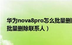 华为nova8pro怎么批量删除联系人（华为nova5pro怎么批量删除联系人）