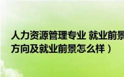 人力资源管理专业 就业前景（2022人力资源管理专业就业方向及就业前景怎么样）