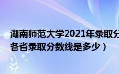 湖南师范大学2021年录取分数线多少（2021湖南师范大学各省录取分数线是多少）