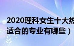 2020理科女生十大热门专业（2022理科女生适合的专业有哪些）