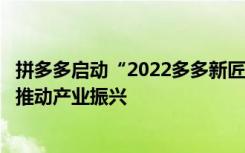 拼多多启动“2022多多新匠造”行动，联合乡村产业带共同推动产业振兴